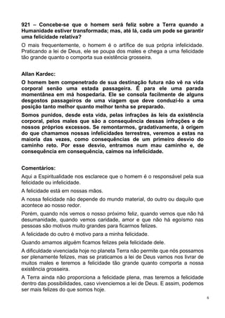 6
921 – Concebe-se que o homem será feliz sobre a Terra quando a
Humanidade estiver transformada; mas, até lá, cada um pode se garantir
uma felicidade relativa?
O mais frequentemente, o homem é o artífice de sua própria infelicidade.
Praticando a lei de Deus, ele se poupa dos males e chega a uma felicidade
tão grande quanto o comporta sua existência grosseira.
Allan Kardec:
O homem bem compenetrado de sua destinação futura não vê na vida
corporal senão uma estada passageira. É para ele uma parada
momentânea em má hospedaria. Ele se consola facilmente de alguns
desgostos passageiros de uma viagem que deve conduzi-lo a uma
posição tanto melhor quanto melhor tenha se preparado.
Somos punidos, desde esta vida, pelas infrações às leis da existência
corporal, pelos males que são a consequência dessas infrações e de
nossos próprios excessos. Se remontarmos, gradativamente, à origem
do que chamamos nossas infelicidades terrestres, veremos a estas na
maioria das vezes, como consequências de um primeiro desvio do
caminho reto. Por esse desvio, entramos num mau caminho e, de
consequência em consequência, caímos na infelicidade.
Comentários:
Aqui a Espiritualidade nos esclarece que o homem é o responsável pela sua
felicidade ou infelicidade.
A felicidade está em nossas mãos.
A nossa felicidade não depende do mundo material, do outro ou daquilo que
acontece ao nosso redor.
Porém, quando nós vemos o nosso próximo feliz, quando vemos que não há
desumanidade, quando vemos caridade, amor e que não há egoísmo nas
pessoas são motivos muito grandes para ficarmos felizes.
A felicidade do outro é motivo para a minha felicidade.
Quando amamos alguém ficamos felizes pela felicidade dele.
A dificuldade vivenciada hoje no planeta Terra não permite que nós possamos
ser plenamente felizes, mas se praticamos a lei de Deus vamos nos livrar de
muitos males e teremos a felicidade tão grande quanto comporta a nossa
existência grosseira.
A Terra ainda não proporciona a felicidade plena, mas teremos a felicidade
dentro das possibilidades, caso vivenciemos a lei de Deus. E assim, podemos
ser mais felizes do que somos hoje.
 