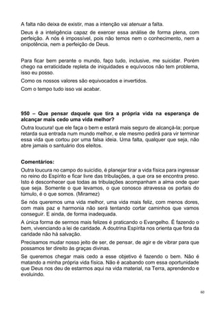 60
A falta não deixa de existir, mas a intenção vai atenuar a falta.
Deus é a inteligência capaz de exercer essa análise de forma plena, com
perfeição. A nós é impossível, pois não temos nem o conhecimento, nem a
onipotência, nem a perfeição de Deus.
Para ficar bem perante o mundo, faço tudo, inclusive, me suicidar. Porém
chego na erraticidade repleta de iniquidades e equívocos não tem problema,
isso eu posso.
Como os nossos valores são equivocados e invertidos.
Com o tempo tudo isso vai acabar.
950 – Que pensar daquele que tira a própria vida na esperança de
alcançar mais cedo uma vida melhor?
Outra loucura! que ele faça o bem e estará mais seguro de alcançá-la; porque
retarda sua entrada num mundo melhor, e ele mesmo pedirá para vir terminar
essa vida que cortou por uma falsa ideia. Uma falta, qualquer que seja, não
abre jamais o santuário dos eleitos.
Comentários:
Outra loucura no campo do suicídio, é planejar tirar a vida física para ingressar
no reino do Espírito e ficar livre das tribulações, a que ora se encontra preso.
Isto é desconhecer que todas as tribulações acompanham a alma onde quer
que seja. Somente o que levamos, o que conosco atravessa os portais do
túmulo, é o que somos. (Miramez)
Se nós queremos uma vida melhor, uma vida mais feliz, com menos dores,
com mais paz e harmonia não será tentando cortar caminhos que vamos
conseguir. E ainda, de forma inadequada.
A única forma de sermos mais felizes é praticando o Evangelho. É fazendo o
bem, vivenciando a lei de caridade. A doutrina Espírita nos orienta que fora da
caridade não há salvação.
Precisamos mudar nosso jeito de ser, de pensar, de agir e de vibrar para que
possamos ter direito às graças divinas.
Se queremos chegar mais cedo a esse objetivo é fazendo o bem. Não é
matando a minha própria vida física. Não é acabando com essa oportunidade
que Deus nos deu de estarmos aqui na vida material, na Terra, aprendendo e
evoluindo.
 