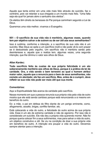 61
Aquele que tenta entrar em uma vida mais feliz através do suicídio, faz o
contrário, pois vai retardar a sua chegada a um mundo mais feliz. “Uma falta
seja ela qual for jamais abre o santuário dos eleitos”.
Os eleitos têm direito às benesses do Pai porque caminham segundo a Lei de
Deus.
Queremos uma vida melhor, vivamos o Evangelho.
951 – O sacrifício de sua vida não é meritório, algumas vezes, quando
tem por objetivo salvar a de outrem ou de ser útil aos seus semelhantes?
Isso é sublime, conforme a intenção, e o sacrifício de sua vida não é um
suicídio. Mas Deus se opõe a um sacrifício inútil e não pode vê-lo com prazer
se é deslustrado pelo orgulho. Um sacrifício não é meritório senão pelo
desinteresse e, aquele que o realiza tem, algumas vezes, uma segunda
intenção, que lhe diminui o valor aos olhos de Deus.
Allan Kardec:
Todo sacrifício feito às custas de sua própria felicidade é um ato
soberanamente meritório aos olhos de Deus, porque é a prática da lei de
caridade. Ora, a vida sendo o bem terrestre ao qual o homem atribui
maior valor, aquele que a renuncia para o bem de seus semelhantes, não
comete um atentado: ele faz um sacrifício. Mas, antes de o cumprir, deve
refletir se sua vida não pode ser mais útil que sua morte.
Comentários:
Aqui a Espiritualidade fala acerca da caridade pelo sacrifício.
Nesse momento em que a pessoa renuncia sua própria vida pela vida de outro
mostra que ele está sendo caridoso porque está renunciando a si mesmo em
benefício do outro.
Ex: a mãe, o pai em defesa do filho diante de um perigo eminente, como,
afogamento, assalto, brigas, conflito familiar, etc.
Está colocando a vida do outro, a felicidade do outro acima da sua própria
vida. Esse é um ato de extrema caridade e não de egoísmo. Por isso não é
considerado um suicídio. Ele não deu a própria vida querendo morrer. Não foi
porque queria colocar fim a seus sofrimentos, mas para salvar a vida do outro,
um objetivo construtivo e útil. Se viu na condição de doar a sua própria vida
em benefício do outro. A intenção era poupar a vida do outro. Devemos
sempre atentar para a intenção.
 