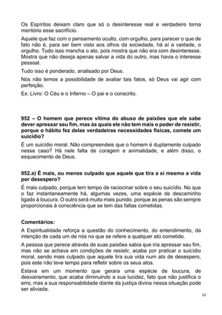 62
Os Espíritos deixam claro que só o desinteresse real e verdadeiro torna
meritório esse sacrifício.
Aquele que faz com o pensamento oculto, com orgulho, para parecer o que de
fato não é, para ser bem visto aos olhos da sociedade, há aí a vaidade, o
orgulho. Tudo isso mancha o ato, pois mostra que não era com desinteresse.
Mostra que não deseja apenas salvar a vida do outro, mas havia o interesse
pessoal.
Tudo isso é ponderado, analisado por Deus.
Nós não temos a possibilidade de avaliar tais fatos, só Deus vai agir com
perfeição.
Ex: Livro: O Céu e o Inferno – O pai e o conscrito.
952 – O homem que perece vítima do abuso de paixões que ele sabe
dever apressar seu fim, mas às quais ele não tem mais o poder de resistir,
porque o hábito fez delas verdadeiras necessidades físicas, comete um
suicídio?
É um suicídio moral. Não compreendeis que o homem é duplamente culpado
nesse caso? Há nele falta de coragem e animalidade, e além disso, o
esquecimento de Deus.
952.a) É mais, ou menos culpado que aquele que tira a si mesmo a vida
por desespero?
É mais culpado, porque tem tempo de raciocinar sobre o seu suicídio. No que
o faz instantaneamente há, algumas vezes, uma espécie de descaminho
ligado à loucura. O outro será muito mais punido, porque as penas são sempre
proporcionais à consciência que se tem das faltas cometidas.
Comentários:
A Espiritualidade reforça a questão do conhecimento, do entendimento, da
intenção de cada um de nós no que se refere a qualquer ato cometido.
A pessoa que perece através de suas paixões sabia que iria apressar seu fim,
mas não se achava em condições de resistir, acaba por praticar o suicídio
moral, sendo mais culpado que aquele tira sua vida num ato de desespero,
pois este não teve tempo para refletir sobre os seus atos.
Estava em um momento que gerara uma espécie de loucura, de
desvairamento, que acaba diminuindo a sua lucidez, fato que não justifica o
erro, mas a sua responsabilidade diante da justiça divina nessa situação pode
ser aliviada.
 