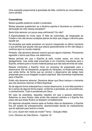 65
Uma expiação proporcional à gravidade da falta, conforme as circunstâncias,
como sempre.
Comentários:
Nessa questão podemos avaliar a eutanásia.
Muitas pessoas questionam se a doutrina espírita é favorável ou contrária à
abreviação da vida nessas situações?
Seria lícito abreviar um pouco esse sofrimento? Ou não?
A Espiritualidade foi muito clara. É falta de submissão, de resignação ao
Criador e nós não temos condições plenas de dizer que chegou o término para
aquele ser.
Há situações que pode acontecer um socorro inesperado no último momento
e que permita que aquela vida que estava aparentemente no fim não faleça e
continue aqui no mundo material.
Portanto, não devemos abreviar mesmo que por alguns instantes. Precisamos
aguardar o termo que Deus nos determinou.
Nesse período em que o Espírito já está, muitas vezes, em início de
desligamento, mas ainda está encarnado é um momento importante para o
Espírito, embora para o mundo material pareça que não está servindo de nada.
Nesses momentos o Espírito inicia um processo de preparação para o
desencarne. Ele vai dissipando, purgando as vibrações, os fluidos perniciosos
que ainda tenha, de forma que ao concluir o desencarne ele esteja mais
preparado para a sua chegada no plano espiritual. São momentos importantes
para o Espírito.
Então não devemos abreviar. Devemos deixar que Deus marque o momento
que nós devemos retornar à Pátria Espiritual.
Se de alguma forma anteciparmos o nosso desencarne, é uma falta perante a
lei e vamos de alguma forma expiar, conforme a gravidade, as circunstâncias,
o conhecimento. Tudo é ponderado por Deus.
No caso da eutanásia, daquelas injeções em que a pessoa adormece.
Sabemos os seus fluidos vitais ainda não estavam extintos e o Espírito fica
preso até que esses fluidos se dissipem completamente.
Em algumas situações mesmo após os fluidos vitais se dissiparem, o Espírito
fica em estado de entorpecimento, desmemoriado devido ao medicamento
que foi aplicado para levá-lo à morte
Ex: Livro: Quem tem medo da morte? Tema – Solução infeliz
Livro: Obreiros da Vida Eterna – Capítulo 18
 