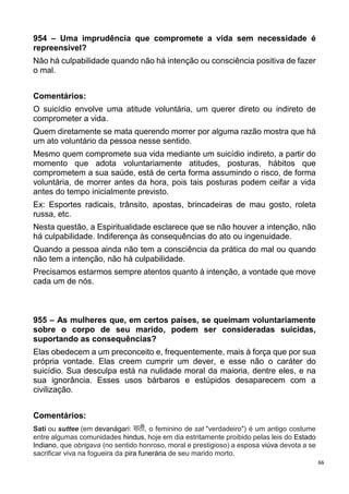 66
954 – Uma imprudência que compromete a vida sem necessidade é
repreensível?
Não há culpabilidade quando não há intenção ou consciência positiva de fazer
o mal.
Comentários:
O suicídio envolve uma atitude voluntária, um querer direto ou indireto de
comprometer a vida.
Quem diretamente se mata querendo morrer por alguma razão mostra que há
um ato voluntário da pessoa nesse sentido.
Mesmo quem compromete sua vida mediante um suicídio indireto, a partir do
momento que adota voluntariamente atitudes, posturas, hábitos que
comprometem a sua saúde, está de certa forma assumindo o risco, de forma
voluntária, de morrer antes da hora, pois tais posturas podem ceifar a vida
antes do tempo inicialmente previsto.
Ex: Esportes radicais, trânsito, apostas, brincadeiras de mau gosto, roleta
russa, etc.
Nesta questão, a Espiritualidade esclarece que se não houver a intenção, não
há culpabilidade. Indiferença às consequências do ato ou ingenuidade.
Quando a pessoa ainda não tem a consciência da prática do mal ou quando
não tem a intenção, não há culpabilidade.
Precisamos estarmos sempre atentos quanto à intenção, a vontade que move
cada um de nós.
955 – As mulheres que, em certos países, se queimam voluntariamente
sobre o corpo de seu marido, podem ser consideradas suicidas,
suportando as consequências?
Elas obedecem a um preconceito e, frequentemente, mais à força que por sua
própria vontade. Elas creem cumprir um dever, e esse não o caráter do
suicídio. Sua desculpa está na nulidade moral da maioria, dentre eles, e na
sua ignorância. Esses usos bárbaros e estúpidos desaparecem com a
civilização.
Comentários:
Sati ou suttee (em devanágari: सती, o feminino de sat "verdadeiro") é um antigo costume
entre algumas comunidades hindus, hoje em dia estritamente proibido pelas leis do Estado
Indiano, que obrigava (no sentido honroso, moral e prestigioso) a esposa viúva devota a se
sacrificar viva na fogueira da pira funerária de seu marido morto.
 