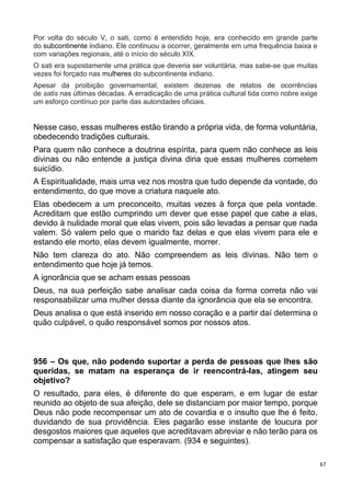 67
Por volta do século V, o sati, como é entendido hoje, era conhecido em grande parte
do subcontinente indiano. Ele continuou a ocorrer, geralmente em uma frequência baixa e
com variações regionais, até o início do século XIX.
O sati era supostamente uma prática que deveria ser voluntária, mas sabe-se que muitas
vezes foi forçado nas mulheres do subcontinente indiano.
Apesar da proibição governamental, existem dezenas de relatos de ocorrências
de satis nas últimas décadas. A erradicação de uma prática cultural tida como nobre exige
um esforço contínuo por parte das autoridades oficiais.
Nesse caso, essas mulheres estão tirando a própria vida, de forma voluntária,
obedecendo tradições culturais.
Para quem não conhece a doutrina espírita, para quem não conhece as leis
divinas ou não entende a justiça divina diria que essas mulheres cometem
suicídio.
A Espiritualidade, mais uma vez nos mostra que tudo depende da vontade, do
entendimento, do que move a criatura naquele ato.
Elas obedecem a um preconceito, muitas vezes à força que pela vontade.
Acreditam que estão cumprindo um dever que esse papel que cabe a elas,
devido à nulidade moral que elas vivem, pois são levadas a pensar que nada
valem. Só valem pelo que o marido faz delas e que elas vivem para ele e
estando ele morto, elas devem igualmente, morrer.
Não tem clareza do ato. Não compreendem as leis divinas. Não tem o
entendimento que hoje já temos.
A ignorância que se acham essas pessoas
Deus, na sua perfeição sabe analisar cada coisa da forma correta não vai
responsabilizar uma mulher dessa diante da ignorância que ela se encontra.
Deus analisa o que está inserido em nosso coração e a partir daí determina o
quão culpável, o quão responsável somos por nossos atos.
956 – Os que, não podendo suportar a perda de pessoas que lhes são
queridas, se matam na esperança de ir reencontrá-las, atingem seu
objetivo?
O resultado, para eles, é diferente do que esperam, e em lugar de estar
reunido ao objeto de sua afeição, dele se distanciam por maior tempo, porque
Deus não pode recompensar um ato de covardia e o insulto que lhe é feito,
duvidando de sua providência. Eles pagarão esse instante de loucura por
desgostos maiores que aqueles que acreditavam abreviar e não terão para os
compensar a satisfação que esperavam. (934 e seguintes).
 