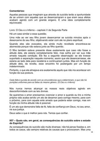 68
Comentários:
Aquelas pessoas que imaginam que através do suicídio terão a oportunidade
de se unirem com aqueles que se desencarnaram e que eram seus afetos
acabam agindo com um grande engano. É uma ideia completamente
equivocada.
Livro: O Céu e o Inferno – capítulo V da Segunda Parte
Há um caso similar a essa questão.
Uma mãe ao ver seu filho jovem desencarnar se suicida minutos após o
desencarne do seu filho, objetivando estar com ele no plano espiritual.
Quando eles são evocados, ela ainda muito revoltada encontrava-se
aborrecida porque não estava junto ao filho querido.
O filho também esteve presente disse exatamente que caso não fosse a
atitude dela, ele estaria completamente feliz, mas sofria por ver sua mãe
amada naquela condição. Ele fez a seguinte observação: se ela tivesse
suportado a separação naquele momento, assim que ela desencarnasse, ele
estaria ao lado dela para recebê-la e continuariam juntos. Mas em função da
atitude dela, da revolta, esse encontro foi postergado por um tempo
indeterminado.
Portanto, o que ela almejava era exatamente aquilo que não iria acontecer em
função da sua postura.
Cada falta é punida de acordo com as circunstâncias que a determinam, e que não há
punições uniformes para as faltas do mesmo gênero. (O Céu e o Inferno)
Nós nunca iremos alcançar os nossos reais objetivos agindo em
desconformidade com as leis divinas.
Se queremos o amor precisamos vivenciar o amor e quando eu tiro a minha
própria vida acaba sendo um ato de desamor para comigo mesmo, para com
o próximo, para com aquele ente amado que poderia estar comigo, mas em
função da minha atitude não é possível.
É um ato que demonstra falta de fé, falta de confiança em Deus, no seu amor,
na sua justiça.
Deus sabe o que é melhor para nós. Temos que confiar.
957 – Quais são, em geral, as consequências do suicídio sobre o estado
do Espírito?
As consequências do suicídio são muito diversas: não há penas fixadas e, em
todos os casos, são sempre relativas às causas que o provocaram. Mas uma
 