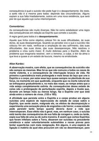 69
consequência à qual o suicida não pode fugir é o desapontamento. De resto,
a sorte não é a mesma para todos: depende das circunstâncias. Alguns
expiam a sua falta imediatamente, outros em uma nova existência, que será
pior do que aquela cujo curso interromperam.
Comentários:
As consequências são muito diversas. Não há como estabelecer uma regra
das consequências em relação ao Espírito que comete o suicídio.
A regra geral para todos é o desapontamento.
Aquele que tinha como objetivo colocar fim às suas dificuldades, às suas
dores, às suas desesperanças. Quando se percebe vivo e que o suicídio não
colocou fim em nada, verifica-se a ampliação do seu sofrimento, das suas
dificuldades, das suas dores, das suas desesperanças. Não resolveu o
problema e criou outro maior. É muito doloroso para o Espírito. Além do
problema que imaginaria resolver, vem o remorso, a culpa, a dor da alma o
que leva a quase a um estado de loucura, mesmo na erraticidade.
Allan Kardec:
A observação mostra, com efeito, que as consequências do suicídio não
são sempre as mesmas. Mas há as que são comuns a todos os casos de
morte violenta, e a consequência da interrupção brusca da vida. Há
primeiro a persistência mais prolongada e mais tenaz do laço que une o
Espírito e o corpo, por estar esse laço quase sempre na plenitude de sua
força, no momento em que quebrado, enquanto que na morte natural ele
se enfraquece gradualmente e, no mais das vezes, se rompe antes que a
vida esteja completamente extinta. As consequências desse estado de
coisa são a prolongação da perturbação espírita, depois a ilusão que,
durante um tempo mais ou menos longo, faz o Espírito crer que está
ainda entre o número de vivos. (155 e 165).
A afinidade que persiste entre o Espírito e o corpo produz em alguns
suicidas uma espécie de repercussão do estado do corpo sobre o
Espírito, que sente assim, malgrado ele, os efeitos da decomposição e
experimenta uma sensação plena de angústias e de horror, e esse estado
pode persistir tanto tempo quanto deveria durar a vida que
interromperam. Esse efeito não é geral, mas, em nenhum caso, o suicida
está isento das consequências de sua falta de coragem e, cedo ou tarde,
expia sua falta de uma ou de outra maneira. É assim que certos Espíritos
que foram infelizes sobre a Terra, disseram ser suicidas na precedente
existência e estar voluntariamente submetidos a novas provas para
tentar suportá-las com mais resignação. Em alguns, é uma espécie de
ligação à matéria da qual eles procuram em vão se desembaraçar, para
 