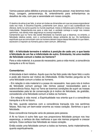 7
Vamos passar pelos débitos e provas que devemos passar, mas teremos mais
força, coragem, perseverança, fé, entendimento para enfrentarmos os
desafios da vida, com paz e serenidade em nosso coração.
O destino da alma é ser feliz, é amar em todas as dimensões em que se possa engrandecer
cada vez mais. A Doutrina Espírita, juntamente com Jesus, que é seu sustentáculo nos
oferece, tanto na carne quanto no mundo espiritual, meios e métodos para verificar a nossa
maturidade. Despertando-nos para a vida real, a verdade começa a surgir nos nossos
caminhos, nos dando mais segurança no avanço espiritual.
Certamente que na Terra não existe felicidade na maneira que a ideamos, no entanto, a
felicidade relativa existe, com o conhecimento desse ambiente de luz. Os benfeitores
espirituais que se comunicam com os homens deixam traços dessa felicidade no que falam,
escrevem e inspiram os homens para o bem comum. (Miramez)
922 – A felicidade terrestre é relativa à posição de cada um; o que basta
à felicidade de um faz a infelicidade de outro. Entretanto, há uma medida
de felicidade comum a todos os homens?
Para a vida material, é a posse do necessário; para a vida moral, a consciência
tranquila e a fé no futuro.
Comentários:
A felicidade é bem relativa. Aquilo que me faz feliz pode não fazer feliz o outro
e pode até mesmo ser motivo de infelicidade. Então Kardec pergunta se há
uma felicidade comum a todos os homens.
- Em relação à vida material é a posse do necessário. Isso para nós é motivo
de felicidade comum porque não iremos passar necessidades para a
sobrevivência física. Aqui na Terra se tivermos condições de suprir as nossas
necessidades pela lei de conservação já é motivo de felicidade, de gratidão,
concedendo uma felicidade comum a todos os homens.
- Em relação à vida moral, a Espiritualidade nos orienta que é a consciência
tranquila e a fé no futuro.
De fato, quando estamos com a consciência tranquila nós nos sentimos
felizes. Nos traz um bem-estar enorme ao nosso coração. Sentimos o que é
felicidade.
Essa consciência tranquila varia de pessoa para pessoa.
A fé no futuro é outro fato que nos proporciona felicidade porque nos traz
esperança, a certeza de dias melhores e que nós iremos progredir e crescer
sempre. Essa certeza traz felicidade ao nosso coração.
Então existe uma felicidade comum a todos os homens, tanto materialmente,
quanto espiritualmente.
 