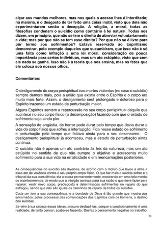 70
alçar aos mundos melhores, mas nos quais o acesso lhes é interditado;
na maioria, é o desgosto de ter feito uma coisa inútil, visto que dela não
experimentaram senão a decepção. A religião, a moral, todas as
filosofias condenam o suicídio como contrário à lei natural. Todas nos
dizem, em princípio, que não se tem o direito de abreviar voluntariamente
a vida; mas por que não se tem esse direito? Por que não se é livre para
pôr termo aos sofrimentos? Estava reservado ao Espiritismo
demonstrar, pelo exemplo daqueles que sucumbiram, que isso não é só
uma falta como infração a uma lei moral, consideração de pouca
importância para certos indivíduos, mas um ato estúpido, visto que com
ele nada se ganha. Isso não é a teoria que nos ensina, mas os fatos que
ele coloca sob nossos olhos.
Comentários:
O desligamento do corpo perispiritual nas mortes violentas (no caso o suicídio)
sempre demora mais, pois a união que existia entre o Espírito e o corpo era
muito mais forte. Assim, o desligamento será prolongado e doloroso para o
Espírito trazendo um estado de perturbação maior.
Alguns Espíritos sentem a repercussão no seu corpo perispiritual daquilo que
acontece no seu corpo físico (a decomposição) fazendo com que o estado de
sofrimento seja ainda pior.
A sensação de angústia, de horror pode durar pelo tempo que devia durar a
vida do corpo físico que sofreu a interrupção. Fica nesse estado de sofrimento
e perturbação pelo tempo que faltava ainda para o seu desencarne. O
desligamento perispiritual já aconteceu, mas o estado de perturbação ainda
continua.
O suicídio não é apenas um ato contrário às leis da natureza, mas um ato
estúpido no sentido de que não cumpre o objetivo e acrescenta muito
sofrimento para a sua vida na erraticidade e em reencarnações posteriores.
As consequências do suicídio são diversas, de acordo com o motivo que levou a alma a
esse ato de violência contra o seu próprio corpo físico. O que faz mais o suicida sofrer é o
tribunal da sua consciência; ela o acusa permanentemente, mostrando em uma tela mental
os acontecimentos, de modo que a intuição acresça para sua razão o que deve fazer para
reparar: vestir novo corpo, predisposto a determinados sofrimentos no reparo do que
estragou, sendo que não são iguais os caminhos de reparo de todos os suicidas.
Cada um tem a sua consequência, e a bondade de Deus é tão grande que mostra aos
encarnados, pelos processos das comunicações dos Espíritos com os homens, o destino
dos suicidas.
Se vêm à tua cabeça essas ideias, procura desfazê-las, porque o condicionamento é uma
realidade; de tanto pensar, acaba-se fazendo. Desfaz o pensamento negativo no trabalho;
 