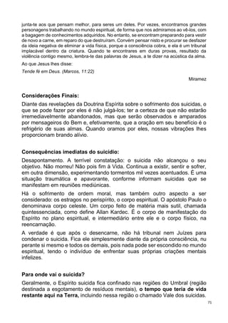 71
junta-te aos que pensam melhor, para seres um deles. Por vezes, encontramos grandes
personagens trabalhando no mundo espiritual, de forma que nos admiramos ao vê-los, com
a bagagem de conhecimentos adquiridos. No entanto, se encontram preparando para vestir
de novo a carne, em reparo do que destruíram. Convém pensar nisto e procurar se desfazer
da ideia negativa de eliminar a vida física, porque a consciência cobra, e ela é um tribunal
implacável dentro da criatura. Quando te encontrares em duras provas, resultado da
violência contigo mesmo, lembra-te das palavras de Jesus, a te dizer na acústica da alma.
Ao que Jesus lhes disse:
Tende fé em Deus. (Marcos, 11:22)
Miramez
Considerações Finais:
Diante das revelações da Doutrina Espírita sobre o sofrimento dos suicidas, o
que se pode fazer por eles é não julgá-los; ter a certeza de que não estarão
irremediavelmente abandonados, mas que serão observados e amparados
por mensageiros do Bem e, efetivamente, que a oração em seu benefício é o
refrigério de suas almas. Quando oramos por eles, nossas vibrações lhes
proporcionam brando alívio.
Consequências imediatas do suicídio:
Desapontamento. A terrível constatação: o suicida não alcançou o seu
objetivo. Não morreu! Não pois fim à Vida. Continua a existir, sentir e sofrer,
em outra dimensão, experimentando tormentos mil vezes acentuados. É uma
situação traumática e apavorante, conforme informam suicidas que se
manifestam em reuniões mediúnicas.
Há o sofrimento de ordem moral, mas também outro aspecto a ser
considerado: os estragos no perispírito, o corpo espiritual. O apóstolo Paulo o
denominava corpo celeste. Um corpo feito de matéria mais sutil, chamada
quintessenciada, como define Allan Kardec. É o corpo de manifestação do
Espírito no plano espiritual, e intermediário entre ele e o corpo físico, na
reencarnação.
A verdade é que após o desencarne, não há tribunal nem Juízes para
condenar o suicida. Fica ele simplesmente diante da própria consciência, nu
perante si mesmo e todos os demais, pois nada pode ser escondido no mundo
espiritual, tendo o indivíduo de enfrentar suas próprias criações mentais
infelizes.
Para onde vai o suicida?
Geralmente, o Espírito suicida fica confinado nas regiões do Umbral (região
destinada a esgotamento de resíduos mentais), o tempo que teria de vida
restante aqui na Terra, incluindo nessa região o chamado Vale dos suicidas.
 