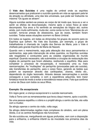 72
O Vale dos Suicidas é uma região do umbral onde os espíritos
desencarnados que praticaram o suicídio quando em vida se agrupam pela lei
da atração ou afinidade, uma das leis universais, que pode ser traduzida na
máxima “Os iguais se atraem”.
Alguns suicidas sentem-se presos ao corpo de tal modo que, leva-os a ver e
sentir os efeitos da decomposição, mesmo após o corpo físico já estar
decomposto, fica anos a fio sentindo as sensações do trágico ato; outros
ainda, com muito sofrimento, muita dor, como conta no livro “Memórias de um
suicida”, torna-se presas de obsessores, que às vezes, também foram
suicidas. Todas essas situações ocorrem no Baixo Umbral.
Em todos os lugares, em todas as dimensões há grupos de socorro para os
Espíritos que sofrem. No Vale dos Suicidas, por exemplo, o grupo de
trabalhadores é chamado de: Legião dos Servos de Maria, pois o Vale é
chefiado pelo grande Espírito de Maria de Nazaré.
Quando vem o merecimento, seja pela alteração dos seus pensamentos e
sentimentos, seja pela intervenção de entes queridos, os Espíritos suicidas
são resgatados e conduzidos para as cidades organizadas do mundo
espiritual. Quando necessário, são submetidos a cirurgias de restauração dos
órgãos do perispírito que foram afetados, restituindo o equilíbrio. Mas para
completar o processo de recuperação, é necessária uma ou mais
reencarnações. As “mutilações” do perispírito (provocadas pelo ato suicida),
são transferidas do perispírito, para o corpo físico, gerando as lesões que
podem se expressar através das cardiopatias, úlceras, idiotia etc.,
dependendo do órgão lesionado. Através dessas reencarnações o suicida
conseguirá a cura completa, e com a experiência adquirida, terá maior
fortaleza moral de modo a evitar a reincidência nesse crime. Fato que confirma
o amor de Deus com todos os seus filhos.
Exemplo: Os excepcionais
Em regra geral, a criança excepcional é o suicida reencarnado.
Volta à Terra com os remanescentes que levou daqui mesmo, após o suicídio.
Se uma pessoa espatifou o crânio e o projétil atingiu o centro da fala, ela volta
com a mudez;
Se atingiu apenas o centro da visão, volta cega;
Se atingiu determinadas regiões mais complexas do cérebro, vem em plena
idiotia, e aí os centros fisiológicos não funcionam.
Se ela suicidou-se, mergulhando em águas profundas, vem com a disposição
para o enfisema, o enfisema infantil ou da mocidade nos primeiros dias da
vida;
 
