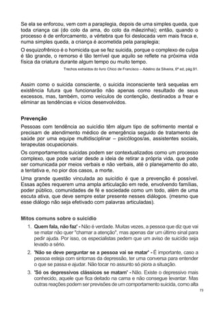 73
Se ela se enforcou, vem com a paraplegia, depois de uma simples queda, que
toda criança cai (do colo da ama, do colo da mãezinha); então, quando o
processo é de enforcamento, a vértebra que foi deslocada vem mais fraca e,
numa simples queda, a criança é acometida pela paraplegia;
O esquizofrênico é o homicida que se fez suicida, porque o complexo de culpa
é tão grande, o remorso é tão terrível que aquilo se reflete na próxima vida
física da criatura durante algum tempo ou muito tempo.
Trechos extraídos do livro Chico de Francisco – Adelino da Silveira, 6ª ed, pág.91.
Assim como o suicida consciente, o suicida inconsciente terá sequelas em
existência futura que funcionarão não apenas como resultado de seus
excessos, mas, também, como veículos de contenção, destinados a frear e
eliminar as tendências e vícios desenvolvidos.
Prevenção
Pessoas com tendência ao suicídio têm algum tipo de sofrimento mental e
precisam de atendimento médico de emergência seguido de tratamento de
saúde por uma equipe multidisciplinar – psicólogos/as, assistentes sociais,
terapeutas ocupacionais.
Os comportamentos suicidas podem ser contextualizados como um processo
complexo, que pode variar desde a ideia de retirar a própria vida, que pode
ser comunicada por meios verbais e não verbais, até o planejamento do ato,
a tentativa e, no pior dos casos, a morte.
Uma grande questão vinculada ao suicídio é que a prevenção é possível.
Essas ações requerem uma ampla articulação em rede, envolvendo famílias,
poder público, comunidades de fé e sociedade como um todo, além de uma
escuta ativa, que deve sempre estar presente nesses diálogos. (mesmo que
esse diálogo não seja efetivado com palavras articuladas).
Mitos comuns sobre o suicídio
1. Quem fala, não faz' - Não é verdade. Muitas vezes, a pessoa que diz que vai
se matar não quer "chamar a atenção", mas apenas dar um último sinal para
pedir ajuda. Por isso, os especialistas pedem que um aviso de suicídio seja
levado a sério.
2. 'Não se deve perguntar se a pessoa vai se matar' - É importante, caso a
pessoa esteja com sintomas da depressão, ter uma conversa para entender
o que se passa e ajudar. Não tocar no assunto só piora a situação.
3. 'Só os depressivos clássicos se matam' - Não. Existe o depressivo mais
conhecido, aquele que fica deitado na cama e não consegue levantar. Mas
outras reações podem ser previsões de um comportamento suicida, como alta
 
