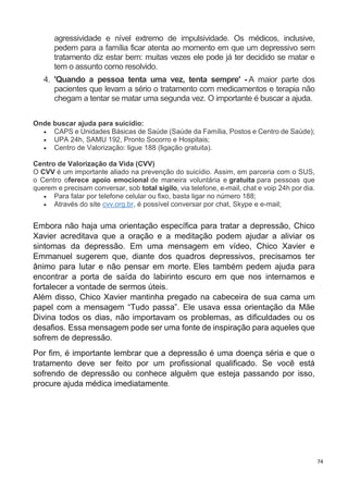 74
agressividade e nível extremo de impulsividade. Os médicos, inclusive,
pedem para a família ficar atenta ao momento em que um depressivo sem
tratamento diz estar bem: muitas vezes ele pode já ter decidido se matar e
tem o assunto como resolvido.
4. 'Quando a pessoa tenta uma vez, tenta sempre' - A maior parte dos
pacientes que levam a sério o tratamento com medicamentos e terapia não
chegam a tentar se matar uma segunda vez. O importante é buscar a ajuda.
Onde buscar ajuda para suicídio:
 CAPS e Unidades Básicas de Saúde (Saúde da Família, Postos e Centro de Saúde);
 UPA 24h, SAMU 192, Pronto Socorro e Hospitais;
 Centro de Valorização: ligue 188 (ligação gratuita).
Centro de Valorização da Vida (CVV)
O CVV é um importante aliado na prevenção do suicídio. Assim, em parceria com o SUS,
o Centro oferece apoio emocional de maneira voluntária e gratuita para pessoas que
querem e precisam conversar, sob total sigilo, via telefone, e-mail, chat e voip 24h por dia.
 Para falar por telefone celular ou fixo, basta ligar no número 188;
 Através do site cvv.org.br, é possível conversar por chat, Skype e e-mail;
Embora não haja uma orientação específica para tratar a depressão, Chico
Xavier acreditava que a oração e a meditação podem ajudar a aliviar os
sintomas da depressão. Em uma mensagem em vídeo, Chico Xavier e
Emmanuel sugerem que, diante dos quadros depressivos, precisamos ter
ânimo para lutar e não pensar em morte. Eles também pedem ajuda para
encontrar a porta de saída do labirinto escuro em que nos internamos e
fortalecer a vontade de sermos úteis.
Além disso, Chico Xavier mantinha pregado na cabeceira de sua cama um
papel com a mensagem “Tudo passa”. Ele usava essa orientação da Mãe
Divina todos os dias, não importavam os problemas, as dificuldades ou os
desafios. Essa mensagem pode ser uma fonte de inspiração para aqueles que
sofrem de depressão.
Por fim, é importante lembrar que a depressão é uma doença séria e que o
tratamento deve ser feito por um profissional qualificado. Se você está
sofrendo de depressão ou conhece alguém que esteja passando por isso,
procure ajuda médica imediatamente.
 