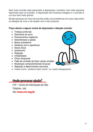 76
Nem todo suicídio está associado à depressão e também nem todo paciente
deprimido quer se suicidar. A depressão tem diversos estágios e o suicídio é
um dos atos mais graves.
Muitas pessoas em risco de suicídio estão com problemas em suas vidas entre
os desejos de viver e de acabar com a dor psíquica.
Fique atento a alguns sinais de depressão e ideação suicida:
 Tristeza profunda
 Distúrbios do sono
 Pensamentos negativos
 Desinteresse e apatia
 Baixa autoestima
 Desleixo com a aparência
 Dores física
 Isolamento
 Rejeição
 Irritabilidade
 Choro frequente
 Falta de vontade de fazer coisas simples
 Mudanças comportamentais bruscas
 Rejeição a determinados assuntos
 frases como ‘“preferia estar morto’” ou ‘quero desaparecer’
 