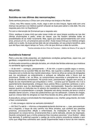 77
RELATOS:
Suicidou-se nas últimas dez reencarnações:
Certa senhora procurou o Chico com uma criança nos braços e lhe disse:
- Chico, meu filho nasceu surdo, mudo, cego e sem os dois braços. Agora está com uma
doença nas pernas e os médicos querem amputar as duas para salvar a vida dele. Há uma
resposta para mim no Espiritismo?
Foi com a intervenção de Emmanuel que a resposta veio:
Chico, explique à nossa irmã que este nosso irmão em seus braços suicidou-se nas dez
últimas encarnações e pediu, antes de nascer, que lhe fossem retiradas todas as
possibilidades de se matar novamente. Mas, agora que está aproximadamente com cinco
anos, procura um rio, um precipício para se atirar. Avise nossa irmã que os médicos amigos
estão com a razão. As duas pernas dele vão ser amputadas, em seu próprio benefício, para
que ele fique mais algum tempo na Terra, a fim de que diminua a ideia do suicídio.
Trechos extraídos do livro Chico de Francisco – Adelino da Silveira, 6ª ed, pág.34
Assistência fraternal
Pedi a uma das irmãs presentes, em deploráveis condições perispiríticas, expor-nos, por
gentileza, a experiência de que fora objeto.
A infortunada concentrou a atenção de todos, em virtude das feridas extensas que mostrava
no semblante agora erguido.
— Ai de mim! — começou, penosamente — Ai de mim, a quem a paixão cegou e venceu,
transportando-me ao suicídio! Mãe de dois filhos, não suportei a solidão que o mundo me
impusera com a morte de meu marido tuberculoso. Cerrei os olhos ao campo de obrigações
que me convidavam ao entendimento e sufoquei as reflexões ante o futuro que se
avizinhava. Olvidei o lar, os filhos, os compromissos assumidos e precipitei-me no vale
fundo de sofrimentos inenarráveis. Há quinze anos, precisamente, vagueio sem pouso, à
feição da ave imprevidente que aniquilasse o ninho... Leviana que fui! Quando me vi só e
aparentemente desamparada, entreguei meus pobres filhos a parentes caridosos e sorvi,
louca, o veneno que me desintegraria o corpo menosprezado. Supunha reencontrar o
esposo querido ou chafurdar-me no abismo da inexistência; todavia, nem uma realização
nem outra me surpreenderam o coração. Despertei sob denso nevoeiro de lama e cinza e
debalde clamei socorro, à face dos padecimentos que me asfixiavam. Coberta de chagas,
qual se o tóxico letal me atingisse os mais finos tecidos da alma, gritei sem destino certo!
A essa altura, porque a emotividade lhe interceptasse a voz, interferi, perguntando, de modo
a fixar o ensinamento:
— E não conseguiu retornar ao santuário doméstico?
— Ah! Sim! Fui até lá — informou a interpelada tentando dominar-se —, mas, para acentuar-
me a angústia, o toque de meu carinho nos filhos amados, que confiara aos parentes
próximos, provocava-lhes aflição e enfermidade. As irradiações de minha dor lhes
alcançavam os corpos tenros, envenenando-lhes a carne delicada, através da respiração.
Quando compreendi que a minha presença lhes inoculava pavoroso “vírus fluídico”, deles
fugi aterrada. É preferível suportar o castigo de minha própria consciência isolada e sem
rumo que infligir-lhes sofrimento sem causa! Experimentei medo e horror de mim mesma.
 