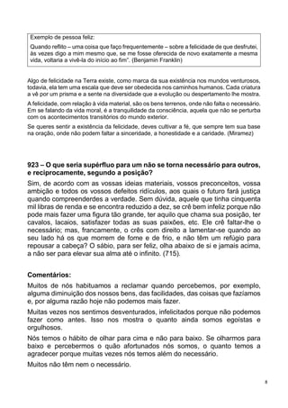8
Exemplo de pessoa feliz:
Quando reflito – uma coisa que faço frequentemente – sobre a felicidade de que desfrutei,
às vezes digo a mim mesmo que, se me fosse oferecida de novo exatamente a mesma
vida, voltaria a vivê-la do início ao fim”. (Benjamin Franklin)
Algo de felicidade na Terra existe, como marca da sua existência nos mundos venturosos,
todavia, ela tem uma escala que deve ser obedecida nos caminhos humanos. Cada criatura
a vê por um prisma e a sente na diversidade que a evolução ou despertamento lhe mostra.
A felicidade, com relação à vida material, são os bens terrenos, onde não falta o necessário.
Em se falando da vida moral, é a tranquilidade da consciência, aquela que não se perturba
com os acontecimentos transitórios do mundo exterior.
Se queres sentir a existência da felicidade, deves cultivar a fé, que sempre tem sua base
na oração, onde não podem faltar a sinceridade, a honestidade e a caridade. (Miramez)
923 – O que seria supérfluo para um não se torna necessário para outros,
e reciprocamente, segundo a posição?
Sim, de acordo com as vossas ideias materiais, vossos preconceitos, vossa
ambição e todos os vossos defeitos ridículos, aos quais o futuro fará justiça
quando compreenderdes a verdade. Sem dúvida, aquele que tinha cinquenta
mil libras de renda e se encontra reduzido a dez, se crê bem infeliz porque não
pode mais fazer uma figura tão grande, ter aquilo que chama sua posição, ter
cavalos, lacaios, satisfazer todas as suas paixões, etc. Ele crê faltar-lhe o
necessário; mas, francamente, o crês com direito a lamentar-se quando ao
seu lado há os que morrem de fome e de frio, e não têm um refúgio para
repousar a cabeça? O sábio, para ser feliz, olha abaixo de si e jamais acima,
a não ser para elevar sua alma até o infinito. (715).
Comentários:
Muitos de nós habituamos a reclamar quando percebemos, por exemplo,
alguma diminuição dos nossos bens, das facilidades, das coisas que fazíamos
e, por alguma razão hoje não podemos mais fazer.
Muitas vezes nos sentimos desventurados, infelicitados porque não podemos
fazer como antes. Isso nos mostra o quanto ainda somos egoístas e
orgulhosos.
Nós temos o hábito de olhar para cima e não para baixo. Se olharmos para
baixo e percebermos o quão afortunados nós somos, o quanto temos a
agradecer porque muitas vezes nós temos além do necessário.
Muitos não têm nem o necessário.
 