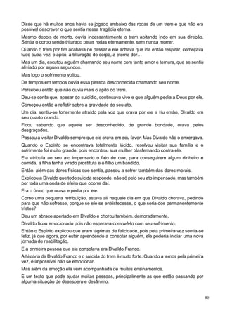 80
Disse que há muitos anos havia se jogado embaixo das rodas de um trem e que não era
possível descrever o que sentia nessa tragédia eterna.
Mesmo depois de morto, ouvia incessantemente o trem apitando indo em sua direção.
Sentia o corpo sendo triturado pelas rodas eternamente, sem nunca morrer.
Quando o trem por fim acabava de passar e ele achava que iria então respirar, começava
tudo outra vez: o apito, a trituração do corpo, a eterna dor…
Mas um dia, escutou alguém chamando seu nome com tanto amor e ternura, que se sentiu
aliviado por alguns segundos.
Mas logo o sofrimento voltou.
De tempos em tempos ouvia essa pessoa desconhecida chamando seu nome.
Percebeu então que não ouvia mais o apito do trem.
Deu-se conta que, apesar do suicídio, continuava vivo e que alguém pedia a Deus por ele.
Começou então a refletir sobre a gravidade do seu ato.
Um dia, sentiu-se fortemente atraído pela voz que orava por ele e viu então, Divaldo em
seu quarto orando.
Ficou sabendo que aquele ser desconhecido, de grande bondade, orava pelos
desgraçados.
Passou a visitar Divaldo sempre que ele orava em seu favor. Mas Divaldo não o enxergava.
Quando o Espírito se encontrava totalmente lúcido, resolveu visitar sua família e o
sofrimento foi muito grande, pois encontrou sua mulher blasfemando contra ele.
Ela atribuía ao seu ato impensado o fato de que, para conseguirem algum dinheiro e
comida, a filha tenha virado prostituta e o filho um bandido.
Então, além das dores físicas que sentia, passou a sofrer também das dores morais.
Explicou a Divaldo que todo suicida responde, não só pelo seu ato impensado, mas também
por toda uma onda de efeito que ocorre daí.
Era o único que orava e pedia por ele.
Como uma pequena retribuição, estava ali naquele dia em que Divaldo chorava, pedindo
para que não sofresse, porque se ele se entristecesse, o que seria dos permanentemente
tristes?
Deu um abraço apertado em Divaldo e chorou também, demoradamente.
Divaldo ficou emocionado pois não esperava comovê-lo com seu sofrimento.
Então o Espírito explicou que eram lágrimas de felicidade, pois pela primeira vez sentia-se
feliz, já que agora, por estar aprendendo a consolar alguém, ele poderia iniciar uma nova
jornada de reabilitação.
E a primeira pessoa que ele consolava era Divaldo Franco.
A história de Divaldo Franco e o suicida do trem é muito forte. Quando a lemos pela primeira
vez, é impossível não se emocionar.
Mas além da emoção ela vem acompanhada de muitos ensinamentos.
É um texto que pode ajudar muitas pessoas, principalmente as que estão passando por
alguma situação de desespero e desânimo.
 