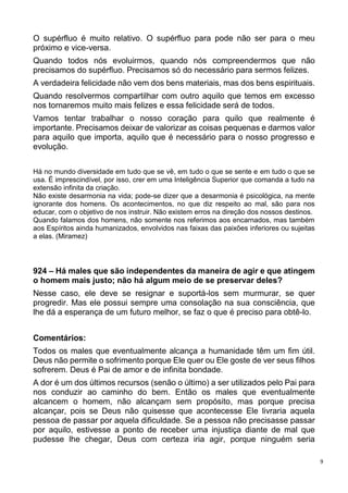 9
O supérfluo é muito relativo. O supérfluo para pode não ser para o meu
próximo e vice-versa.
Quando todos nós evoluirmos, quando nós compreendermos que não
precisamos do supérfluo. Precisamos só do necessário para sermos felizes.
A verdadeira felicidade não vem dos bens materiais, mas dos bens espirituais.
Quando resolvermos compartilhar com outro aquilo que temos em excesso
nos tornaremos muito mais felizes e essa felicidade será de todos.
Vamos tentar trabalhar o nosso coração para quilo que realmente é
importante. Precisamos deixar de valorizar as coisas pequenas e darmos valor
para aquilo que importa, aquilo que é necessário para o nosso progresso e
evolução.
Há no mundo diversidade em tudo que se vê, em tudo o que se sente e em tudo o que se
usa. É imprescindível, por isso, crer em uma Inteligência Superior que comanda a tudo na
extensão infinita da criação.
Não existe desarmonia na vida; pode-se dizer que a desarmonia é psicológica, na mente
ignorante dos homens. Os acontecimentos, no que diz respeito ao mal, são para nos
educar, com o objetivo de nos instruir. Não existem erros na direção dos nossos destinos.
Quando falamos dos homens, não somente nos referimos aos encarnados, mas também
aos Espíritos ainda humanizados, envolvidos nas faixas das paixões inferiores ou sujeitas
a elas. (Miramez)
924 – Há males que são independentes da maneira de agir e que atingem
o homem mais justo; não há algum meio de se preservar deles?
Nesse caso, ele deve se resignar e suportá-los sem murmurar, se quer
progredir. Mas ele possui sempre uma consolação na sua consciência, que
lhe dá a esperança de um futuro melhor, se faz o que é preciso para obtê-lo.
Comentários:
Todos os males que eventualmente alcança a humanidade têm um fim útil.
Deus não permite o sofrimento porque Ele quer ou Ele goste de ver seus filhos
sofrerem. Deus é Pai de amor e de infinita bondade.
A dor é um dos últimos recursos (senão o último) a ser utilizados pelo Pai para
nos conduzir ao caminho do bem. Então os males que eventualmente
alcancem o homem, não alcançam sem propósito, mas porque precisa
alcançar, pois se Deus não quisesse que acontecesse Ele livraria aquela
pessoa de passar por aquela dificuldade. Se a pessoa não precisasse passar
por aquilo, estivesse a ponto de receber uma injustiça diante de mal que
pudesse lhe chegar, Deus com certeza iria agir, porque ninguém seria
 