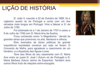 LIÇÃO DE HISTÓRIAD. João V, nascido a 22 de Outubro de 1689, foi o vigésimo quarto rei de Portugal e conta com umdos reinados mais longos em Portugal. Viria a falecer a 31 de Julho de 1750. 	Foi aclamado rei a 1 de Janeiro de 1707 e casou a 9 de Julho de 1708 com D. Maria Ana da Áustria. 	Ficou conhecido como “o Magnânimo ” devido às grandes obras que promoveu na arte, literatura e ciência.	Dois exemplos de obras públicas de grande importância mandadas construir por este rei foram: O Convento de Mafra, para agradecer o nascimento de um herdeiro, e o Aqueduto das Águas Livres. 	Teve seis filhos do seu casamento com D. Maria Ana entre os quais D. José I (futuro rei de Portugal) e D. Maria Bárbara (futura rainha de Espanha). Também teve outros filhos fruto de relações extra-conjugais. 