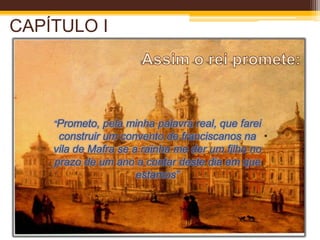 D. Nuno da Cunha (bispo inquisidor) vai falar com o rei para lhe comunicar que segundo Frei António de S. José se o rei prometer construir um convento franciscano na vila de Mafra Deus dá-lhe sucessão.Assim o rei promete:CAPÍTULO I“Prometo, pela minha palavra real, que farei construir um convento de franciscanos na vila de Mafra se a rainha me der um filho no prazo de um ano a contar deste dia em que estamos”
