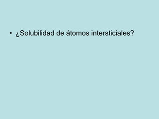 • ¿Solubilidad de átomos intersticiales?
 