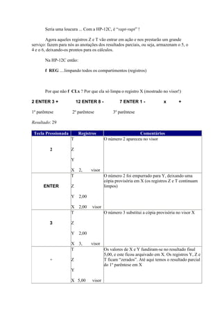 Seria uma loucura ... Com a HP-12C, é “vapt-vupt” !

        Agora aqueles registros Z e T vão entrar em ação e nos prestarão um grande
serviço: fazem para nós as anotações dos resultados parciais, ou seja, armazenam o 5, o
4 e o 6, deixando-os prontos para os cálculos.

       Na HP-12C então:

       f REG ....limpando todos os compartimentos (registros)



       Por que não f CLx ? Por que ela só limpa o registro X (mostrado no visor!)

2 ENTER 3 +              12 ENTER 8 -            7 ENTER 1 -              x       +

1º parêntese          2º parêntese            3º parêntese

Resultado: 29

 Tecla Pressionada        Registros                        Comentários
                     T                   O número 2 apareceu no visor

          2          Z

                     Y

                     X 2,        visor
                     T                   O número 2 foi empurrado para Y, deixando uma
                                         cópia provisória em X (os registros Z e T continuam
      ENTER          Z                   limpos)

                     Y 2,00

                     X 2,00      visor
                     T                   O número 3 substitui a cópia provisória no visor X

          3          Z

                     Y 2,00

                     X 3,        visor
                     T                   Os valores de X e Y fundiram-se no resultado final
                                         5,00, e este ficou arquivado em X. Os registros Y, Z e
          +          Z                   T ficam “zerados”. Até aqui temos o resultado parcial
                                         do 1º parêntese em X
                     Y

                     X 5,00      visor
 