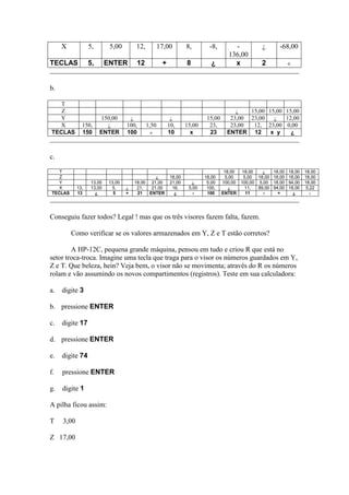 X            5,       5,00        12,          17,00        8,        -8,        -           ¿       -68,00
                                                                                    136,00
TECLAS            5,      ENTER         12           +           8          ¿         x           2


b.

   T
   Z                                                                                   ¿   15,00 15,00 15,00
   Y                   150,00       ¿                     ¿               15,00      23,00 23,00   ¿   12,00
   X          150,       ¿         100,      1,50        10,     15,00     23,       23,00  12, 23,00 0,00
TECLAS        150      ENTER       100                   10        x       23       ENTER 12      x y    ¿



c.

    T                                                                              18,00 18,00    ¿     18,00   18,00   18,00
    Z                                           ¿        18,00           18,00     5,00   5,00 18,00    18,00   18,00   18,00
    Y             13,00    13,00       18,00 21,00       21,00     ¿      5,00    100,00 100,00 5,00    18,00   94,00   18,00
    X       13,   13,00     5,     ¿    21,   21,00       16,     5,00    100,       ¿     11,  89,00   94,00   18,00    5,22
 TECLAS     13      ¿        5     +    21   ENTER         ¿        -     100     ENTER    11     -       +       ¿




Conseguiu fazer todos? Legal ! mas que os três visores fazem falta, fazem.

          Como verificar se os valores armazenados em Y, Z e T estão corretos?

        A HP-12C, pequena grande máquina, pensou em tudo e criou R que está no
setor troca-troca. Imagine uma tecla que traga para o visor os números guardados em Y,
Z e T. Que beleza, hein? Veja bem, o visor não se movimenta; através do R os números
rolam e vão assumindo os novos compartimentos (registros). Teste em sua calculadora:

a.   digite 3

b. pressione ENTER

c.   digite 17

d. pressione ENTER

e.   digite 74

f.   pressione ENTER

g.   digite 1

A pilha ficou assim:

T    3,00

Z 17,00
 