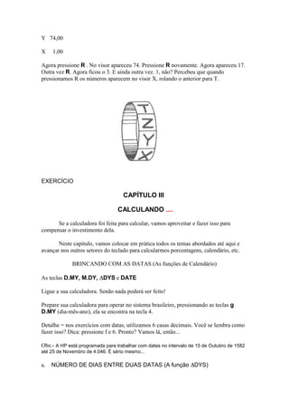 Y 74,00

X    1,00

Agora pressione R . No visor apareceu 74. Pressione R novamente. Agora apareceu 17.
Outra vez R. Agora ficou o 3. E ainda outra vez. 1, não? Percebeu que quando
pressionamos R os números aparecem no visor X, rolando o anterior para T.




EXERCÍCIO

                                   CAPÍTULO III

                                 CALCULANDO ....

      Se a calculadora foi feita para calcular, vamos aproveitar e fazer isso para
compensar o investimento dela.

       Neste capítulo, vamos colocar em prática todos os temas abordados até aqui e
avançar nos outros setores do teclado para calcularmos porcentagens, calendário, etc.

             BRINCANDO COM AS DATAS (As funções de Calendário)

As teclas D.MY, M.DY, DYS e DATE

Ligue a sua calculadora. Senão nada poderá ser feito!

Prepare sua calculadora para operar no sistema brasileiro, pressionando as teclas g
D.MY (dia-mês-ano), ela se encontra na tecla 4.

Detalhe = nos exercícios com datas, utilizamos 6 casas decimais. Você se lembra como
fazer isso? Dica: pressione f e 6. Pronto? Vamos lá, então...

Obs:- A HP está programada para trabalhar com datas no intervalo de 15 de Outubro de 1582
até 25 de Novembro de 4.046. É sério mesmo...

a.   NÚMERO DE DIAS ENTRE DUAS DATAS (A função DYS)
 