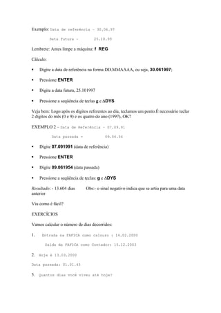 Exemplo: Data de referência – 30.06.97

           Data futura -           25.10.99

Lembrete: Antes limpe a máquina: f REG

Cálculo:

    Digite a data de referência na forma DD.MMAAAA, ou seja, 30.061997;

    Pressione ENTER

    Digite a data futura, 25.101997

    Pressione a seqüência de teclas g e DYS

Veja bem: Logo após os dígitos referentes ao dia, teclamos um ponto.É necessário teclar
2 dígitos do mês (0 e 9) e os quatro do ano (1997), OK?

EXEMPLO 2 – Data de Referência – 07.09.91

           Data passada -               09.06.54

    Digite 07.091991 (data de referência)

    Pressione ENTER

    Digite 09.061954 (data passada)

    Pressione a seqüência de teclas: g e DYS

Resultado: - 13.604 dias      Obs:- o sinal negativo indica que se artiu para uma data
anterior

Viu como é fácil?

EXERCÍCIOS

Vamos calcular o número de dias decorridos:

1.    Entrada na FAFICA como calouro : 14.02.2000

        Saída da FAFICA como Contador: 15.12.2003

2. Hoje é 13.03.2000

Data passada: 01.01.45

3. Quantos dias você viveu até hoje?
 
