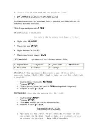 4.       Quantos dias de vida você vai ter quando se formar?

b. DIA DO MÊS E DA SEMANA (A função DATE)

Auxilia determinar uma data passada ou futura, a apartir de uma data conhecida e do
número de dias entre essas datas.

OBS:- Limpe a máquina antes f REG

EXEMPLO: Hoje é 13.03.2000

                             Que data e dia da semana será daqui a 93 dias?

    Digite a data 13.032000

    Pressione a tecla ENTER

    Digite o número de dias (93)

    Pressione as teclas g e depois DATE

OBS:- O número           que aparece ao lado é o dia da semana. Assim,

1 – Segunda-Feira        2 – Terça-Feira       3 – Quarta-Feira     4 – Quinta-Feira
5 – Sexta-Feira          6 – Sábado            7 – Domingo

EXEMPLO 2 – Uma aplicação financeira por 60 dias está
vencendo hoje, 13.03.2000. Qual a data em que foi efetivado
o negócio?

          Digite a data do vencimento: 13.032000
          Pressione ENTER
          Digite o número de dias (60) e a tecla CHS (tempo passado é negativo)
          Pressione as teclas g e DATE

EXERCÍCIO 3 – Que dia da semana foi 24.10.91?

          Digite a data 24.101991
          Pressione ENTER
          Digite zero (quando não existir o número de dias)
          Pressione as teclas g e DATE

                               EXERCÍCIOS PARA CASA

     1. Apliquei no dia 23/06/97 determinada quantia em CDB
        por prazo de 92 dias. Qual a data e o respectivo dia
        da semana do resgate? Resp: 23.09.97 terça-feira
 