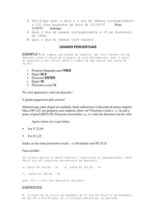2. Verifique qual a data e o dia da semana correspondente
        a 132 dias passados da data de 20/09/97     Resp:
        11/05/97  domingo
     3. Qual o dia da semana correspondente a 28 de fevereiro
        de 1986?
     4. Qual o dia da semana você nasceu?

                              USANDO PERCENTUAIS

EXEMPLO 1- Na compra com cartão de crédito, uma loja oferece 10% de
desconto sobre o preço de etiqueta de suas mercadorias. Qual o valor
do desconto a ser obtido sobre a compra de uma camisa que custa R$
22,50?

         Primeiro limpando com f REG
         Digite 22.5
         Pressione ENTER
         Digite 10
         Pressione a tecla %

No visor aparecerá o valor do desconto !

E quanto pagaremos pela camisa?

Sabemos que, para chegar ao resultado, basta subtrairmos o desconto do preço original.
Mas a HP-12C nos preparou uma surpresa. Quer ver? Pressione a tecla x y...lá está o
preço original (R$22,50). Pressione novamente x y, e o valor do desconto está de volta.

          Agora vamos ver o que temos:

    Em Y 22,50

    Em X 2,25

Então, só nos resta pressionar a tecla – e o Resultado será R$ 20,25

Faça sozinho:

Um cliente quitou no Banco Fartura 3 duplicatas na apresentação, tendo
feito jus aos seguintes percentuais de desconto:

a. sobre R$ 242,00 – 5%           b. sobre R$ 362,00 – 8%

c.       sobre R$ 188,00 – 4%

Qual foi o total dos descontos obtidos?

EXERCÍCIOS

1. O valor de um título em setembro de 97 era R$ 401,67 e em setembro
de 98, R$ 2.392,06.Qual foi a variação percentual no período?
 