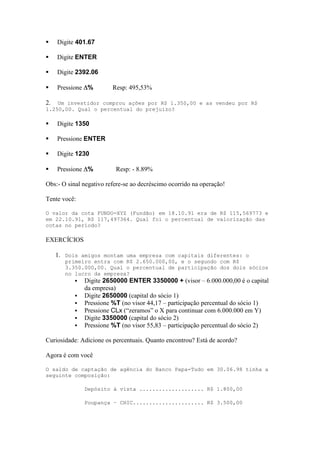     Digite 401.67

    Digite ENTER

    Digite 2392.06

    Pressione %         Resp: 495,53%

2.  Um investidor comprou ações por R$ 1.350,00 e as vendeu por R$
1.250,00. Qual o percentual do prejuízo?

    Digite 1350

    Pressione ENTER

    Digite 1230

    Pressione %          Resp: - 8.89%

Obs:- O sinal negativo refere-se ao decréscimo ocorrido na operação!

Tente você:

O valor da cota FUNDO-XYZ (Fundão) em 18.10.91 era de R$ 115,569773 e
em 22.10.91, R$ 117,497364. Qual foi o percentual de valorização das
cotas no período?

EXERCÍCIOS

     1. Dois amigos montam uma empresa com capitais diferentes: o
        primeiro entra com R$ 2.650.000,00, e o segundo com R$
        3.350.000,00. Qual o percentual de participação dos dois sócios
        no lucro da empresa?
            Digite 2650000 ENTER 3350000 + (visor – 6.000.000,00 é o capital
               da empresa)
              Digite 2650000 (capital do sócio 1)
              Pressione %T (no visor 44,17 – participação percentual do sócio 1)
              Pressione CLx (“zeramos” o X para continuar com 6.000.000 em Y)
              Digite 3350000 (capital do sócio 2)
              Pressione %T (no visor 55,83 – participação percentual do sócio 2)

Curiosidade: Adicione os percentuais. Quanto encontrou? Está de acordo?

Agora é com você

O saldo de captação de agência do Banco Papa-Tudo em 30.06.98 tinha a
seguinte composição:

               Depósito à vista .................... R$ 1.800,00

               Poupança – CHIC...................... R$ 3.500,00
 