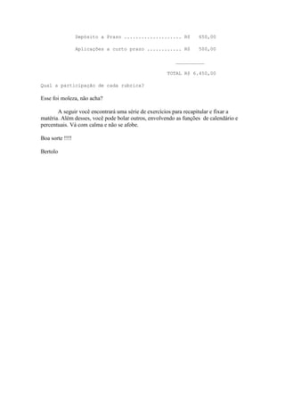 Depósito a Prazo .................... R$         650,00

                 Aplicações a curto prazo ............ R$         500,00

                                                        __________

                                                     TOTAL R$ 6.450,00

Qual a participação de cada rubrica?

Esse foi moleza, não acha?

       A seguir você encontrará uma série de exercícios para recapitular e fixar a
matéria. Além desses, você pode bolar outros, envolvendo as funções de calendário e
percentuais. Vá com calma e não se afobe.

Boa sorte !!!!

Bertolo
 