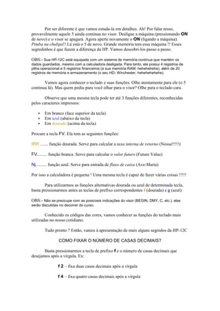 Por ser diferente é que vamos estuda-la em detalhes. Ah! Por falar nisso,
provavelmente aquele 5 ainda continua no visor. Desligue a máquina (pressionando ON
de novo) e o visor se apagará. Agora aperte novamente o ON (ligando a máquina).
Pimba na chulipa!! Lá está o 5 de novo. Grande memória tem essa máquina !! Esses
segredinhos é que fazem a diferença da HP. Vamos descobri-los passo a passo.

OBS:- Sua HP-12C está equipada com um sistema de memória contínua que mantém os
dados guardados, mesmo com a calculadora desligada. Para tanto, ela possui 4 registros de
pilha operacional e 5 registros financeiros (a sua memória RAM, hehehehehe), além de 20
registros de memória e armazenamento (o seu HD- Winchester, hehehehehehe).

       Vamos agora conhecer o teclado e suas funções. Olhe atentamente para ele (o 5
continua lá). Mas quem pediu para você olhar para o visor? Olhe para o teclado cara.

       Observe que uma mesma tecla pode ter até 3 funções diferentes, reconhecidas
pelos caracteres impressos:

       Em branco (face superior da tecla)
       Em azul (abaixo da tecla)
       Em dourado (acima da tecla)

Procure a tecla FV. Ela tem as seguintes funções:

IRR ....... função dourada. Serve para calcular a taxa interna de retorno (Nossa!!!!!)

FV......... função branca. Serve para calcular o valor futuro (Future Value)

Nj.......... função azul. Serve para entrada de fluxo de caixa (Ave-Maria)

Por isso a calculadora é pequena ! Uma mesma tecla é capaz de fazer várias coisas !!!!!

        Para utilizarmos as funções alternativas dourada ou azul de determinada tecla,
basta pressionarmos antes as teclas de prefixo correspondentes f (dourada) e g (azul).

OBS:- Não se preocupe com as possíveis indicações do visor (BEGIN, DMY, C, etc.), elas
serão discutidas no decorrer do curso.

        Conhecido os códigos das cores, vamos conhecer as funções do teclado mais
utilizadas no nosso cotidiano.

        Tudo pronto ? Então, vamos à apresentação de mais alguns segredos da HP-12C

                COMO FIXAR O NÚMERO DE CASAS DECIMAIS?

       Basta pressionarmos a tecla de prefixo f e o número de casas decimais que
desejamos após a vírgula. Ex:

                f 2 – fixa duas casas decimais após a vírgula

                f 4 – fixa quatro casas decimais após a vírgula
 
