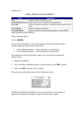 simples não !!!!

                      COMO LIMPAR SUA CALCULADORA ?

          Teclas                                 Significado
CLX                 Limpa os valores contidos no visor
f CLEAR REG (f CLX) Limpa “tudo”, exceto a memória de programação
f CLEAR             Limpa os registros estatísticos, os registros da pilha operacional e o
                    visor
f CLEAR FIN         Limpa os registros financeiros
f CLEAR PRGM        Limpa a memória de programação (quando no modo PRGM)
TROCAR PONTO POR VÍRGULA

Efetue a operação abaixo:

1252.32 ENTER

No visor de sua calculadora o valor acima, digitado com duas casas decimais após a
vírgula, poderá estar representado de duas formas:

       1.252,32 (Sistema Brasileiro – vírgula separando as casas decimais)
       1,252.32 (Sistema Americano – ponto separando as casas decimais)

Para realizarmos a troca do ponto pela vírgula e vice-versa, devemos proceder da
seguinte forma:

   desligue a calculadora

   com a calculadora desligada, pressione ao mesmo tempo as teclas ON e . (ponto)

   Solte a tecla ON e logo após a tecla . (ponto)

Para encerrar essa introdução vamos dividir o teclado em setores:




SETOR DE ENTRADA DE DADOS - Essas teclas permitirão a você introduzir os
dados dos seus problemas na máquina. O ponto substitui a nossa vírgula
 