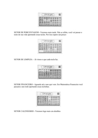 SETOR DE PORCENTAGEM - Veremos mais tarde. Não se afobe, você vai passar o
resto de sua vida apertando essas teclas. Por isso espere um pouco




SETOR DE LIMPEZA - Já vimos o que cada tecla faz.




SETOR FINANCEIRO - Aguarde até o ano que vem. Em Matemática Financeira você
passará o ano todo apertando essas teclinhas.




SETOR CALENDÁRIO - Veremos logo mais em detalhes
 