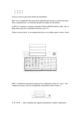 3. 8 ÷ 2 = ?
   4. 9 – 3 = ?

Como as coisas se processam dentro da calculadora?

Bem, isso é complicado! Mas precisamos aprender para tirarmos o máximo proveito
dela e compensarmos o investimento quando da compra da calculadora.

A HP-12C é dotada de 4 registros chamados PILHA OPERACIONAL (Obs:- não é a
pilha elétrica que faz a calculadora funcionar, não !!!!)

Vamos ser mais claros. A sua máquina deveria ter, na verdade, quatro visores. Assim




OBS:- A danada da economia de espaço levou o fabricante a botar só 1 visor ! Isso
complica um pouco, mas em contrapartida a calculadora cabe no bolso !!!




T, Z, Y e X .......São os apelidos dos registros (memórias) A ordem é importante !
 