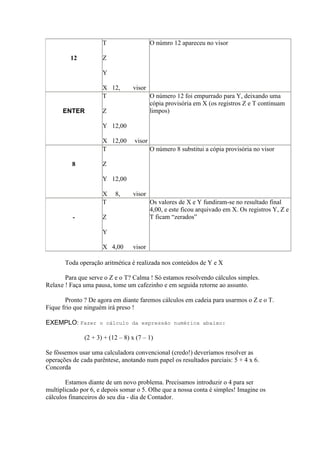T                    O númro 12 apareceu no visor

         12          Z

                     Y

                     X 12,       visor
                     T                    O número 12 foi empurrado para Y, deixando uma
                                          cópia provisória em X (os registros Z e T continuam
      ENTER          Z                    limpos)

                     Y 12,00

                     X 12,00      visor
                     T                    O número 8 substitui a cópia provisória no visor

          8          Z

                     Y 12,00

                     X    8,     visor
                     T                    Os valores de X e Y fundiram-se no resultado final
                                          4,00, e este ficou arquivado em X. Os registros Y, Z e
          -          Z                    T ficam “zerados”

                     Y

                     X 4,00      visor

       Toda operação aritmética é realizada nos conteúdos de Y e X

       Para que serve o Z e o T? Calma ! Só estamos resolvendo cálculos simples.
Relaxe ! Faça uma pausa, tome um cafezinho e em seguida retorne ao assunto.

       Pronto ? De agora em diante faremos cálculos em cadeia para usarmos o Z e o T.
Fique frio que ninguém irá preso !

EXEMPLO: Fazer o cálculo da expressão numérica abaixo:

              (2 + 3) + (12 – 8) x (7 – 1)

Se fôssemos usar uma calculadora convencional (credo!) deveríamos resolver as
operações de cada parêntese, anotando num papel os resultados parciais: 5 + 4 x 6.
Concorda

       Estamos diante de um novo problema. Precisamos introduzir o 4 para ser
multiplicado por 6, e depois somar o 5. Olhe que a nossa conta é simples! Imagine os
cálculos financeiros do seu dia - dia de Contador.
 
