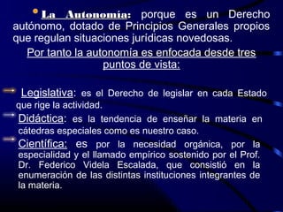 La Autonomía: porque es un Derecho
autónomo, dotado de Principios Generales propios
que regulan situaciones jurídicas novedosas.
   Por tanto la autonomía es enfocada desde tres
                   puntos de vista:

 Legislativa: es el Derecho de legislar en cada Estado
que rige la actividad.
Didáctica: es la tendencia de enseñar la materia en
cátedras especiales como es nuestro caso.
Científica: es por la necesidad orgánica, por la
especialidad y el llamado empírico sostenido por el Prof.
Dr. Federico Videla Escalada, que consistió en la
enumeración de las distintas instituciones integrantes de
la materia.
 