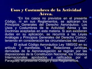 Usos y Costumbres de la Actividad
                Aérea.
          “En los casos no previstos en el presente
Código, ni en sus Reglamentos, se aplicaran los
Principios Generales del Derecho Aeronáutico. Los
Usos y Costumbres de la Actividad Aérea y las
Doctrinas aceptadas en esta materia. Si aún existieran
dudas en su aplicación, se recurrirá a las Leyes
Análogas y Principios Generales del Derecho Común,
teniendo en consideración las circunstancias del caso”.
       El actual Código Aeronáutico Ley 1860/02 en su
artículo 2 manifiesta, “Las Relaciones Jurídicas
derivadas de la Aeronavegación se regirán por las
disposiciones de la Constitución Nacional, los Tratados
Internacionales aprobados y ratificados por el
Paraguay, el presente Código y sus Reglamentos.
 