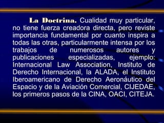 La Doctrina. Cualidad muy particular,
no tiene fuerza creadora directa, pero reviste
importancia fundamental por cuanto inspira a
todas las otras, particularmente intensa por los
trabajos     de    numerosos       autores     y
publicaciones      especializadas,     ejemplo:
Internacional Law Association, Instituto de
Derecho Internacional, la ALADA, el Instituto
Iberoamericano de Derecho Aeronáutico del
Espacio y de la Aviación Comercial, CIJEDAE,
los primeros pasos de la CINA, OACI, CITEJA.
 