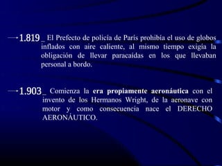 _ El Prefecto de policía de París prohibía el uso de globos
inflados con aire caliente, al mismo tiempo exigía la
obligación de llevar paracaídas en los que llevaban
personal a bordo.


_ Comienza la era propiamente aeronáutica con el
invento de los Hermanos Wright, de la aeronave con
motor y como consecuencia nace el DERECHO
AERONÁUTICO.
 