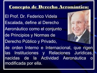 Concepto de Derecho Aeronáutico:

El Prof. Dr. Federico Videla
Escalada, define al Derecho
Aeronáutico como el conjunto
de Principios y Normas de
Derecho Público y Privado,
de orden Interno e Internacional, que rigen
las Instituciones y Relaciones Jurídicas,
nacidas de la Actividad Aeronáutica o
modificada por ella.
 