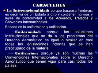CARACTERES
La Internacionalidad: porque traspasa fronteras,
es decir va de un Estado a otro y contienen normas y
leyes de conformidad a los Acuerdos, Tratados y
Convenios Internacionales.
Basada en la uniformidad y unificación.
       Uniformidad: porque las soluciones
Institucionales que se da a los problemas del
Derecho Aeronáutico es igual o similar en casi
todas las legislaciones internas que se han
preocupado de la materia.
       Unificación: porque ya son muchas las
Convenciones Internacionales sobre el Derecho
Aeronáutico que tienen vigor para casi todos los
países.
 