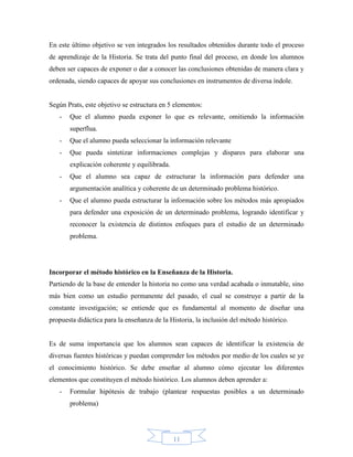 En este último objetivo se ven integrados los resultados obtenidos durante todo el proceso
de aprendizaje de la Historia. Se trata del punto final del proceso, en donde los alumnos
deben ser capaces de exponer o dar a conocer las conclusiones obtenidas de manera clara y
ordenada, siendo capaces de apoyar sus conclusiones en instrumentos de diversa índole.


Según Prats, este objetivo se estructura en 5 elementos:
   -   Que el alumno pueda exponer lo que es relevante, omitiendo la información
       superflua.
   -   Que el alumno pueda seleccionar la información relevante
   -   Que pueda sintetizar informaciones complejas y dispares para elaborar una
       explicación coherente y equilibrada.
   -   Que el alumno sea capaz de estructurar la información para defender una
       argumentación analítica y coherente de un determinado problema histórico.
   -   Que el alumno pueda estructurar la información sobre los métodos más apropiados
       para defender una exposición de un determinado problema, logrando identificar y
       reconocer la existencia de distintos enfoques para el estudio de un determinado
       problema.




Incorporar el método histórico en la Enseñanza de la Historia.
Partiendo de la base de entender la historia no como una verdad acabada o inmutable, sino
más bien como un estudio permanente del pasado, el cual se construye a partir de la
constante investigación; se entiende que es fundamental al momento de diseñar una
propuesta didáctica para la enseñanza de la Historia, la inclusión del método histórico.


Es de suma importancia que los alumnos sean capaces de identificar la existencia de
diversas fuentes históricas y puedan comprender los métodos por medio de los cuales se ye
el conocimiento histórico. Se debe enseñar al alumno cómo ejecutar los diferentes
elementos que constituyen el método histórico. Los alumnos deben aprender a:
   -   Formular hipótesis de trabajo (plantear respuestas posibles a un determinado
       problema)




                                              11
 