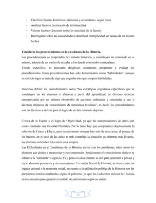 -   Clasificar fuentes históricas (primarias y secundarias, según tipo)
   -   Analizar fuentes (extracción de información)
   -   Valorar fuentes (discernir sobre la veracidad de la fuente)
   -   Interrogarse sobre las causalidades (identificar multiplicidad de causas de un mismo
       hecho)


Establecer los procedimientos en la enseñanza de la Historia.
Los procedimientos se desprenden del método histórico, y constituyen un contenido en sí
mismo, además de un medio de acceder a los demás contenidos curriculares.
Tenido específico, es necesario desglosar, secuenciar, programar y evaluar los
procedimientos. Estos procedimientos han sido denominados como “habilidades”, aunque
en estricto rigor se trata de algo que engloba más que simples habilidades.


Podemos definir los procedimientos como “las estrategias cognitivas específicas que se
construyen en los alumnos y alumnas a partir del aprendizaje de diversas técnicas
caracterizadas por un sistema observable de acciones ordenadas y orientadas a uno o
diversos objetivos de conocimiento de naturaleza histórica”, es decir, los procedimientos
son las técnicas a utilizar para el logro de un determinado objetivo.


Crítica de la Fuente y el logro de Objetividad, ya que las manipulaciones de datos dan
como resultado una falsedad Histórica, Por lo tanto hay que comprender objetivamente la
relación de Causa y Efecto, pero naturalmente siempre hay más de una causa, el porque de
los hechos, en el caso de las aulas es más compleja la situación ya mientras más jóvenes,
los alumnos entienden relaciones más simples.
Las Dificultades en el Enseñanza de la Historia parten con los problemas, tales como los
alumnos que aluden a memorizar y no comprender. Socialmente el conocimiento alude o se
refiere a la “sabiduría” (según la TV), pero el conocimiento es útil para aprender a pensar y
crear alumnos pensantes y no memoriones. La visión Social de Historia, se toma como un
legado cultural o la memoria social, en cuanto a la utilización política de la Historia son las
propuestas institucionalizadas según el gobierno, ya que los Gobiernos utilizan la Historia
en las escuelas para generar el sentido de patriotismo según su visión.




                                              12
 