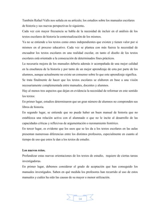 También Rafael Valls nos señala en su artículo; los estudios sobre los manuales escolares
de historia y sus nuevas perspectivas lo siguiente.
Cada vez con mayor frecuencia se habla de la necesidad de incluir en el análisis de los
textos escolares de historia la contextualización de los mismos.
Ya no se entiende a los textos como entes independientes que existen y tienen valor por si
mismos en el proceso educativo. Cada vez se plantea con más fuerza la necesidad de
encuadrar los textos escolares en una realidad escolar, en tanto el diseño de los textos
escolares está orientado a la consecución de determinados fines prácticos.
La necesaria mejora de los manuales debería además ir acompañada de una mejor calidad
en la enseñanza de la historia y por tanto de un mejor aprendizaje de esta por parte de los
alumnos, aunque actualmente no existe un consenso sobre lo que este aprendizaje significa.
Se trata finalmente de hacer que los textos escolares se elaboren en base a una visión
necesariamente complementada entre manuales, docentes y alumnos.
Hay al menos tres aspectos que dejan en evidencia la necesidad de reformar en este sentido
los textos:
En primer lugar, estudios determinaron que un gran número de alumnos no comprenden sus
libros de historia.
En segundo lugar, se entiende que no puede haber un buen manual de historia que no
establezca una relación activa con el alumnado o que no le incite al desarrollo de las
capacidades críticas y reflexivas de argumentación o razonamiento histórico.
En tercer lugar, es evidente que los usos que se les da a los textos escolares en las aulas
presentan numerosas diferencias entre los distintos profesores, especialmente en cuanto al
tiempo de uso que estos le dan a los textos de estudio.


Los nuevos retos.
Profundizar estas nuevas orientaciones de los textos de estudio, requiere de ciertas tareas
investigadoras.
En primer lugar, debemos considerar el grado de aceptación que han conseguido los
manuales investigados. Saben en qué medida los profesores han recurrido al uso de estos
manuales y cuáles ha sido las causas de su mayor o menor utilización.




                                              14
 