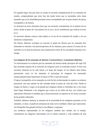 En segundo lugar, hay que tener en cuenta la creciente complejización de los manuales de
estudio, comprendiendo que estos han ido desde textos que se mostraban solos hasta
manuales que en la actualidad presentan textos acompañados por un gran número de apoyo
iconográfico y de fuentes.
La inclusión de estos elementos hace que sea necesario considerarlos en el análisis de los
textos, desde el punto de vista práctico de su uso y de la contribución que realizan al texto
en sí.
Es necesario además conocer cuán amplio es el uso de los manuales de estudio y de sus
elementos componentes.
Por último, debemos averiguar en concreto el grado de eficacia que los manuales han
alcanzado en relación a las preconcepciones de los alumnos, para conocer el avance de los
manuales en su tarea de potenciar una comprensión crítica de las sociedades humanas ene l
tiempo.


Las imágenes de los manuales de historia: Características y tratamiento didáctico.
Ya mencionamos la evolución que los manuales de historia desde principios del siglo XX
han mostrado respecto de la inclusión de imágenes junto al contenido textual. Si bien esta
creciente situación no ha sido lineal a lo largo del tiempo, en los últimos años hemos
presenciado como en los manuales el porcentaje de imágenes ha aumentado
sustancialmente hasta representar al menos el 50% o más del manual.
El apoyo iconográfico en los manuales no solo ha ido evolucionando en cuanto a su número
presencial, sino que además ha ido variando desde el punto de vista del color. Desde la
imagen en blanco y negro se ha pasado por imágenes donde se utilizaban dos y tres tonos
hasta llegar finalmente a las imágenes que vemos en los libros de hoy, con colores que
representan fielmente la realidad, que se hacen presentes en especial en los textos escolares
de las grandes editoriales.
También, debemos destacar el aumento de la iconicidad de las imágenes presentes en los
manuales, es decir, el grado de semejanza de estas con la realidad u objeto que representan.
Las fotografías han ganado territorio a los dibujos y esquemas.
Las temáticas representadas en las imágenes también han variado con el tiempo.
Actualmente las imágenes relacionadas con la cultura material y vida cotidiana de alas




                                             15
 