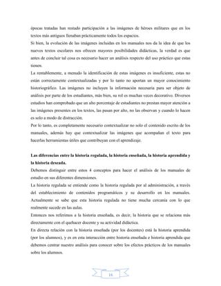 épocas tratadas han restado participación a las imágenes de héroes militares que en los
textos más antiguos llenaban prácticamente todos los espacios.
Si bien, la evolución de las imágenes incluidas en los manuales nos da la idea de que los
nuevos textos escolares nos ofrecen mayores posibilidades didácticas, la verdad es que
antes de concluir tal cosa es necesario hacer un análisis respecto del uso práctico que estas
tienen.
La rentablemente, a menudo la identificación de estas imágenes es insuficiente, estas no
están correctamente contextualizadas y por lo tanto no aportan un mayor conocimiento
historiográfico. Las imágenes no incluyen la información necesaria para ser objeto de
análisis por parte de los estudiantes, más bien, su rol es muchas veces decorativo. Diversos
estudios han comprobado que un alto porcentaje de estudiantes no prestan mayor atención a
las imágenes presentes en los textos, las pasan por alto, no las observan y cuando lo hacen
es solo a modo de distracción.
Por lo tanto, es completamente necesario contextualizar no solo el contenido escrito de los
manuales, además hay que contextualizar las imágenes que acompañan el texto para
hacerlas herramientas útiles que contribuyan con el aprendizaje.


Las diferencias entre la historia regulada, la historia enseñada, la historia aprendida y
la historia deseada.
Debemos distinguir entre estos 4 conceptos para hacer el análisis de los manuales de
estudio en sus diferentes dimensiones.
La historia regulada se entiende como la historia regulada por al administración, a través
del establecimiento de contenidos programáticos y su desarrollo en los manuales.
Actualmente se sabe que esta historia regulada no tiene mucha cercanía con lo que
realmente sucede en las aulas.
Entonces nos referimos a la historia enseñada, es decir, la historia que se relaciona más
directamente con el quehacer docente y su actividad didáctica.
En directa relación con la historia enseñada (por los docentes) está la historia aprendida
(por los alumnos), y es en esta interacción entre historia enseñada e historia aprendida que
debemos centrar nuestro análisis para conocer sobre los efectos prácticos de los manuales
sobre los alumnos.




                                             16
 
