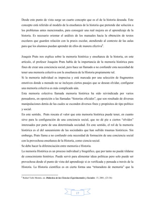 Desde este punto de vista surge un cuarto concepto que es el de la historia deseada. Este
concepto está referido al modelo de la enseñanza de la historia que pretende dar solución a
los problemas antes mencionados, para conseguir una real mejora en el aprendizaje de la
historia. Es necesario orientar el análisis de los manuales hacia la obtención de textos
escolares que guarden relación con la praxis escolar, atendiendo al contexto de las aulas
para que los alumnos puedan aprender de ellos de manera efectiva6.


Joaquin Prats nos explica sobre la memoria histórica y enseñanza de la historia, en este
artículo, el profesor Joaquím Prats habla de la importancia de la memoria histórica para
fines de crear una conciencia social, pero hace un llamado a no confundir esta necesidad de
tener una memoria colectiva con la enseñanza de la Historia propiamente tal.
Si la memoria individual es imprecisa y está marcada por una selección de fragmentos
emotivos donde a menudo no se incluyen ciertos pasajes que se desean olvidar, configurar
una memoria colectiva es más complicado aún.
Esta memoria colectiva llamada memoria histórica ha sido reivindicada por varios
pensadores, en oposición a las llamadas “historias oficiales”, que son resultado de diversas
manipulaciones detrás de las cuales se esconden diversos fines y propósitos de tipo político
y social.
En este sentido, Prats rescata el valor que esta memoria histórica puede tener, en cuanto
sirve para la configuración de una conciencia social, que no dé pie a ciertos “olvidos”
interesados por parte de una determinada sociedad. En este sentido, el rol de la memoria
histórica es el del saneamiento de las sociedades que han sufrido traumas históricos. Sin
embargo, Prats llama a no confundir esta necesidad de formación de una conciencia social
con la provechosa enseñanza de la Historia, como ciencia social.
Se debe hacer la diferenciación entre memoria e Historia.
La memoria Histórica es un proceso individual y biográfico, que por tanto no puede tildarse
de conocimiento histórico. Puede servir para alimentar ideas políticas pero solo puede ser
provechosa desde el punto de vista del aprendizaje si es verificada y pensada a través de la
Historia. La Historia científica es en cierta forma una “trituradora de memoria” que la


6
    Rafael Valls Montés. en: Didáctica de las Ciencias Experimentales y Sociales: 15, 2001, (23-36)




                                                            17
 