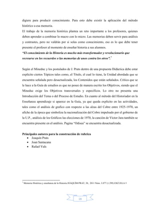 digiere para producir conocimiento. Para esto debe existir la aplicación del método
histórico a esa memoria.
El trabajo de la memoria histórica plantea un reto importante a los profesores, quienes
deben aprender a combinar lo macro con lo micro. Las memorias deben servir para análisis
y contrastes, pero no valdrán por si solas como conocimiento, eso es lo que debe tener
presente el profesor al momento de enseñar historia a sus alumnos.
“El conocimiento de la Historia es mucho más transformador y revolucionario que
recrearse en los recuerdos o las memorias de unos contra los otros”.7


Según el Mineduc y los postulados de J. Prats dentro de una propuesta Didáctica debe estar
explicito ciertos Tópicos tales como, el Título, el cual lo tiene, la Unidad abordada que se
encuentra señalada pero desactualizada, los Contenidos que están señalados. Crítica que se
le hace a la Guía de estudios es que no posee de manera escrito los Objetivos, siendo que el
Mineduc exige los Objetivos transversales y específicos. Lo otro no presenta una
Introducción del Tema o del Proceso de Estudio. En cuanto al método del Historiador en la
Enseñanza aprendizaje si aparece en la Guía, ya que queda explicito en las actividades,
tales como el análisis de grafico con respecto a las alzas del Cobre entre 1925-1970, un
afiche de la época que simboliza la nacionalización del Cobre impulsado por el gobierno de
la U.P., análisis de los Gráficos las elecciones de 1970, la canción de Víctor Jara también se
encuentra presente en el análisis. Pagina “Odisea” se encuentra desactualizada.


Principales autores para la construcción de rubrica
    Joaquín Prats
    Joan Santacana
    Rafael Vals




7
    Memoria Histórica y enseñanza de la Historia JOAQUÍM PRAT, 30, 2011 Núm. 3.877 (1.299) ESCUELA 3




                                                       18
 