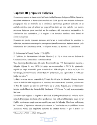 Capítulo III propuesta didáctica
En nuestra propuesta se ha escogido la Cuarta Unidad llamada el régimen Militar, la cual se
encuentra inmersa en el ajuste curricular del año 2009, por lo tanto nuestras influencias
pedagógicas para el desarrollo de la enseñanza aprendizaje quedaron explicitas en el
capítulo anterior, para así aplicar las bases teórica dentro en este capítulo y en nuestra
propuesta didáctica, para contribuir en la enseñanza del convivencia democrática, la
valorización dela democracia, y el respeto a los derechos humanos como forma de
convivencia cívica.
En cuanto en nuestra propuesta queremos aportar en la comprensión de las temáticas ya
señaladas, puesto que nuestras guías como propuesta es lo nuevo que podemos aportar en la
comprensión del Gobierno de la U.P., el Régimen Militar y el Retorno a la Democracia.


El Gobierno de la Unidad Popular (1970-1073).
El Gobierno del Ex-presidente Salvador Allende G. (U.P.) se inició con una Política de
Confrontaciones y una estrecha victoria electoral.
“Las elecciones Presidenciales del cuatro de septiembre de 1970 dieron primera mayoría a
Salvador Allende G., con 1.070.334 votos, que representaban el 36,2% del electorado,
seguido de Jorge Alessandri, quien acumuló 1.031.159 sufragios, es decir un 34,9%. En
tercer lugar, Radimiro Tomic totalizó 821.801 preferencias, que significaban el 27,8% del
total e los votos.”8.
La Derecha actuó apenas producida la Victoria Presidencial de Salvador Allende, intento
forzar la decisión del Congreso con el Secuestro del General René Schneider, comandante
en Jefe del Ejercito que apoyaba al Gobierno de la Unidad Popular, este acontecimiento
terminó con la Muerte del General el 22 Octubre de 1970, lo que Provocó gran conmoción
Nacional.
En cuanto al Congreso, la llegada de Salvador Allende para ratificar su Victoria en las
urnas la Democracia Cristiana coloco condiciones para ratificar al Presidente electo por el
Pueblo, no sin antes condicionar su respaldo por parte de Salvador Allende de un Estatuto
de Garantías (Conjunto de reformas que cambian la Constitución de ex-presidente Arturo
Alessandri Palma, que importaba aumentar la libertad pública y que el Estado no
8
    Mariana Aylwin,”Chile en el Siglo XX”, pag. 239



                                                      23
 